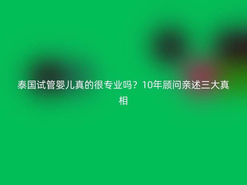 泰国试管婴儿真的很专业吗？10年顾问亲述三大真相