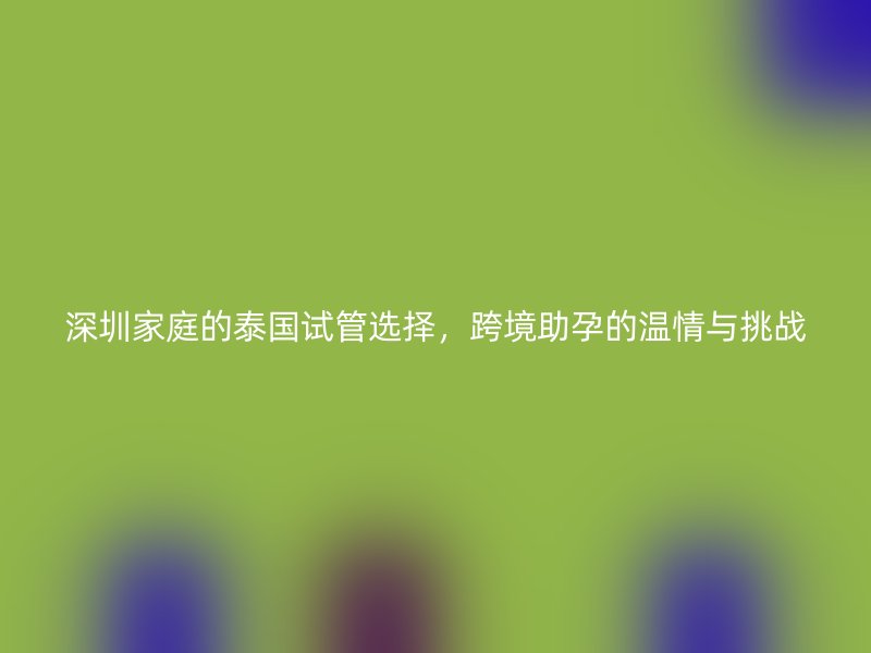 深圳家庭的泰国试管选择，跨境助孕的温情与挑战