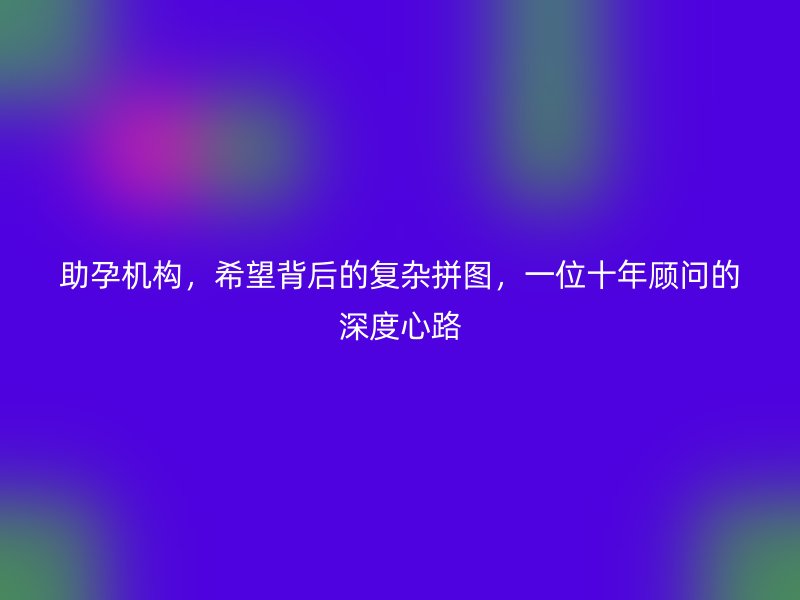 助孕机构，希望背后的复杂拼图，一位十年顾问的深度心路