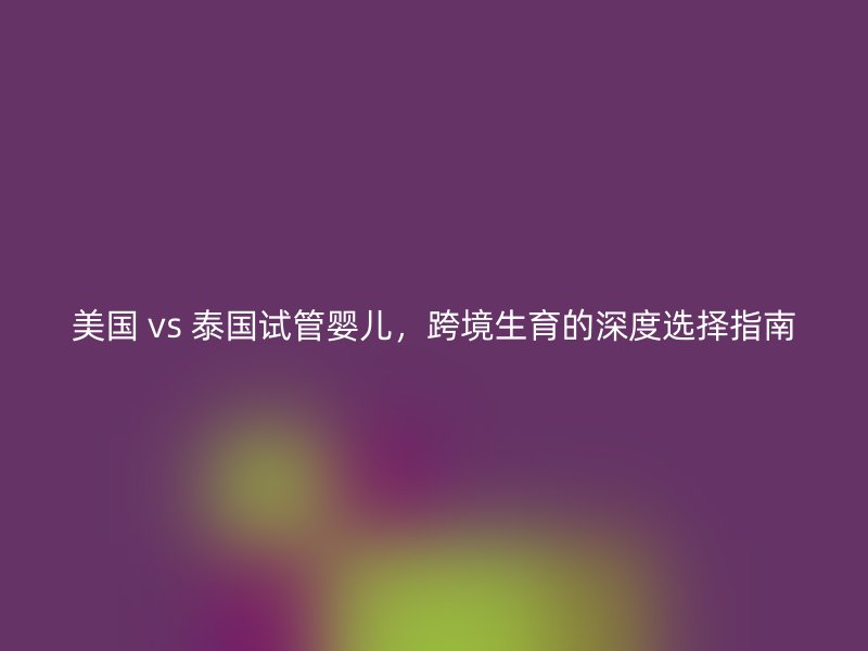 美国 vs 泰国试管婴儿，跨境生育的深度选择指南