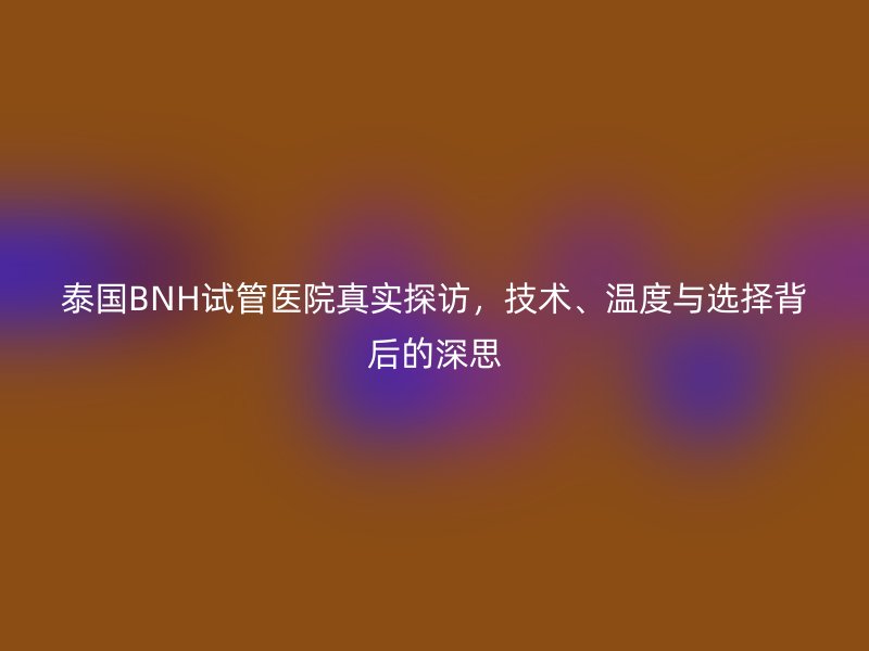 泰国BNH试管医院真实探访，技术、温度与选择背后的深思