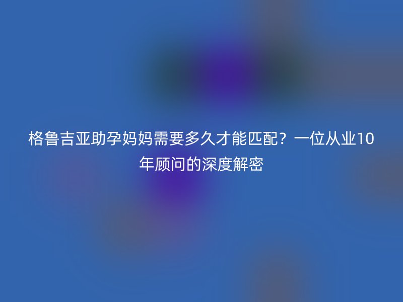 格鲁吉亚助孕妈妈需要多久才能匹配？一位从业10年顾问的深度解密