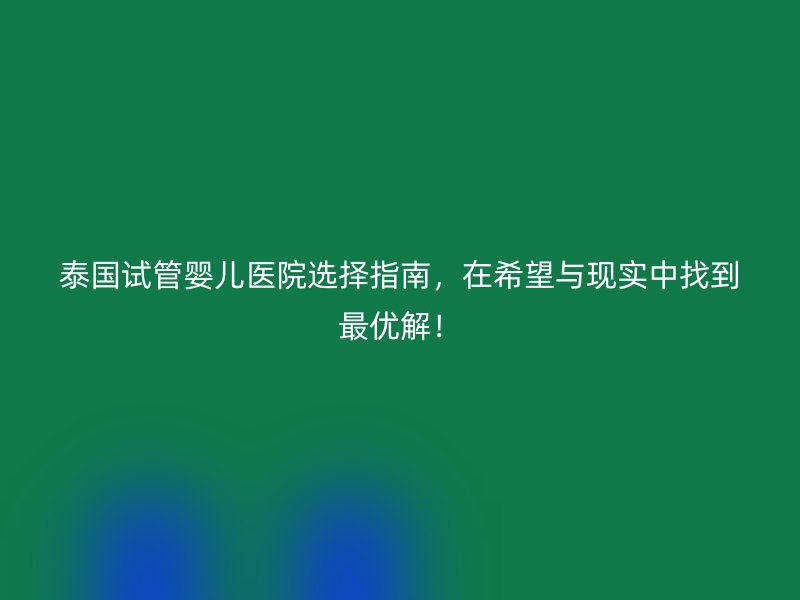 泰国试管婴儿医院选择指南，在希望与现实中找到最优解！