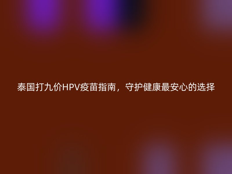 泰国打九价HPV疫苗指南，守护健康最安心的选择