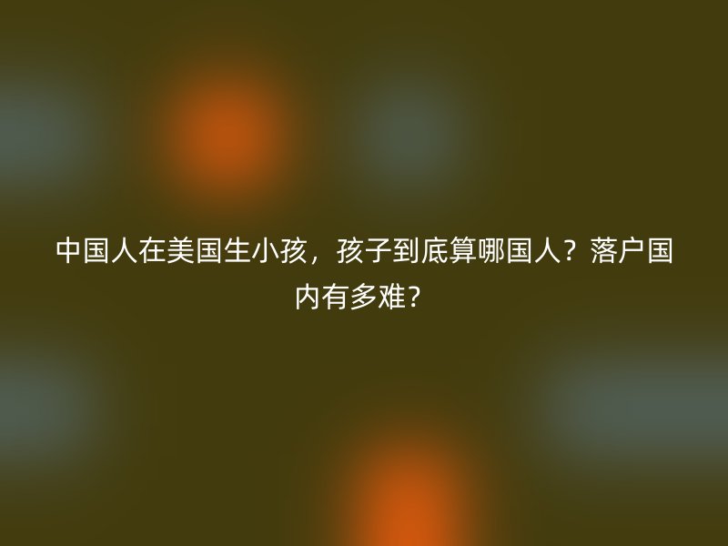 中国人在美国生小孩，孩子到底算哪国人？落户国内有多难？