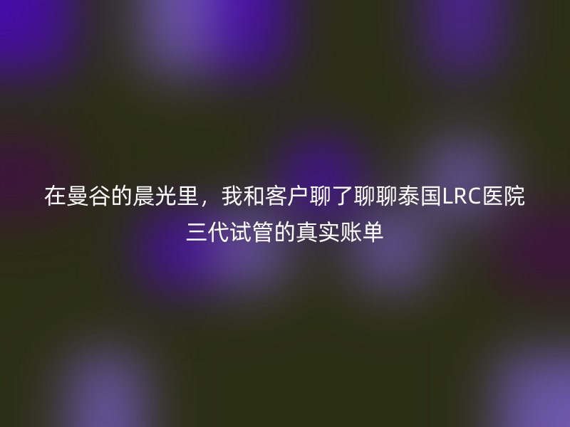 在曼谷的晨光里，我和客户聊了聊聊泰国LRC医院三代试管的真实账单