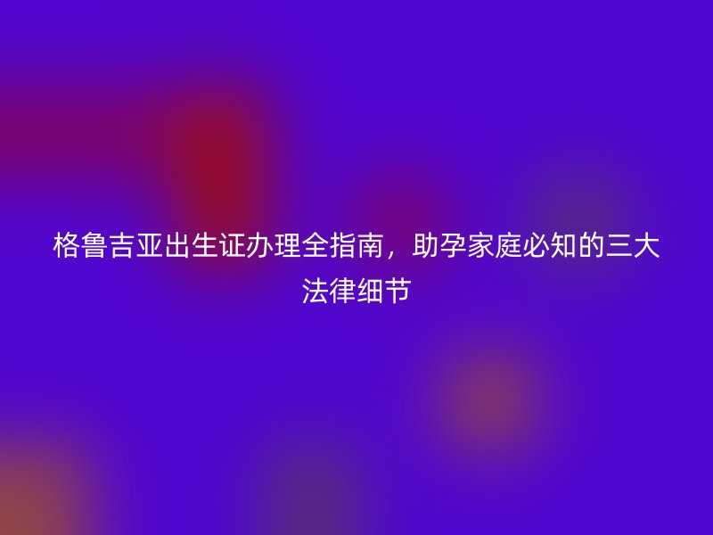 格鲁吉亚出生证办理全指南，助孕家庭必知的三大法律细节