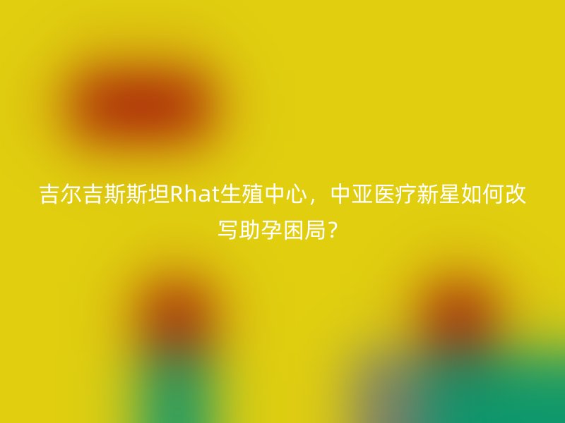 吉尔吉斯斯坦Rhat生殖中心，中亚医疗新星如何改写助孕困局？
