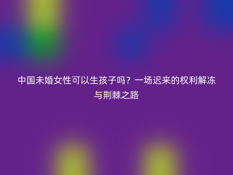 中国未婚女性可以生孩子吗？一场迟来的权利解冻与荆棘之路