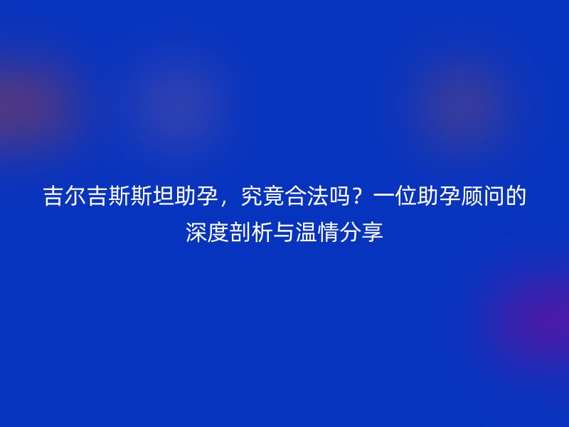 吉尔吉斯斯坦助孕，究竟合法吗？一位助孕顾问的深度剖析与温情分享