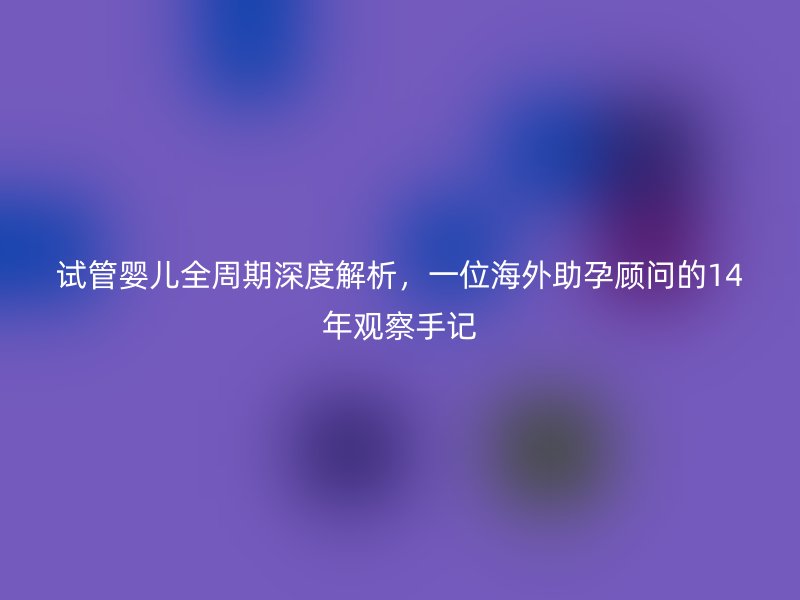 试管婴儿全周期深度解析，一位海外助孕顾问的14年观察手记
