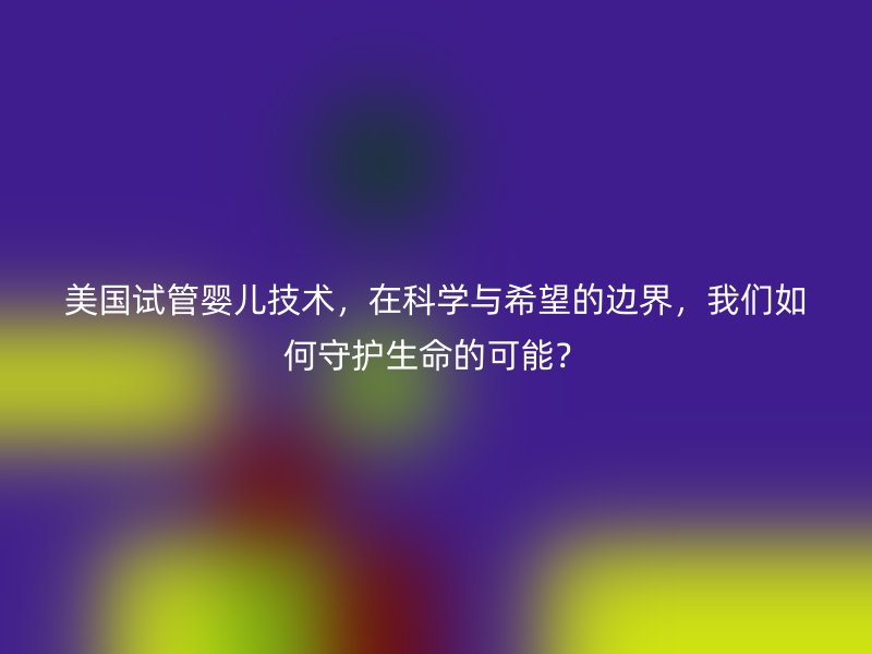美国试管婴儿技术，在科学与希望的边界，我们如何守护生命的可能？