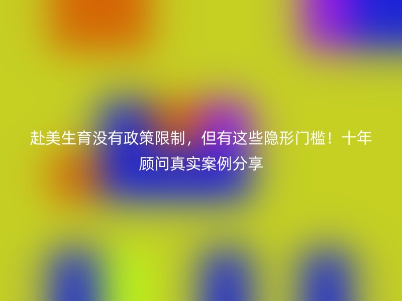 赴美生育没有政策限制，但有这些隐形门槛！十年顾问真实案例分享