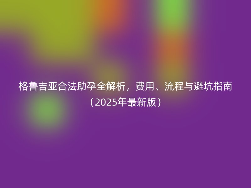 格鲁吉亚合法助孕全解析，费用、流程与避坑指南（2025年最新版）