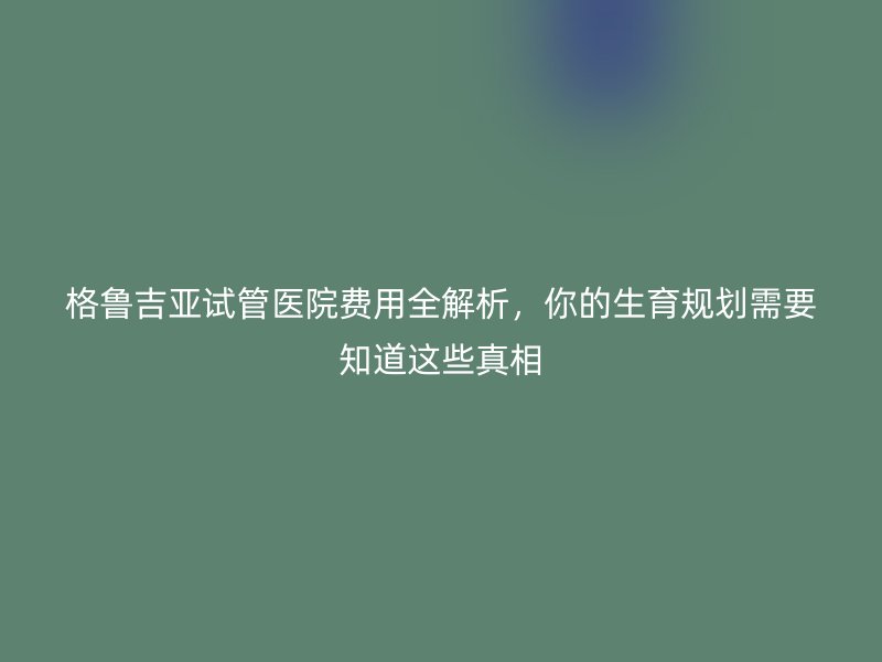 格鲁吉亚试管医院费用全解析，你的生育规划需要知道这些真相