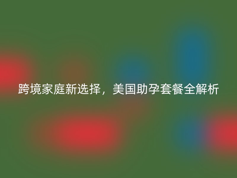 跨境家庭新选择，美国助孕套餐全解析