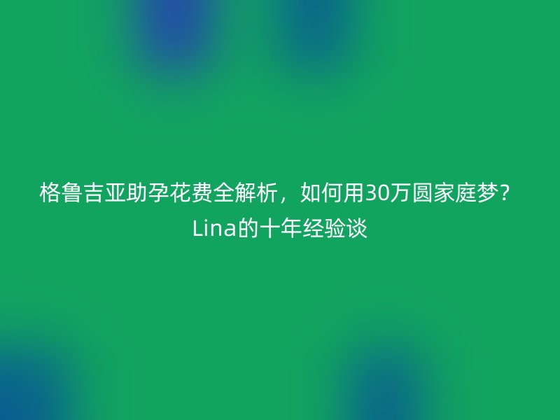 格鲁吉亚助孕花费全解析，如何用30万圆家庭梦？Lina的十年经验谈