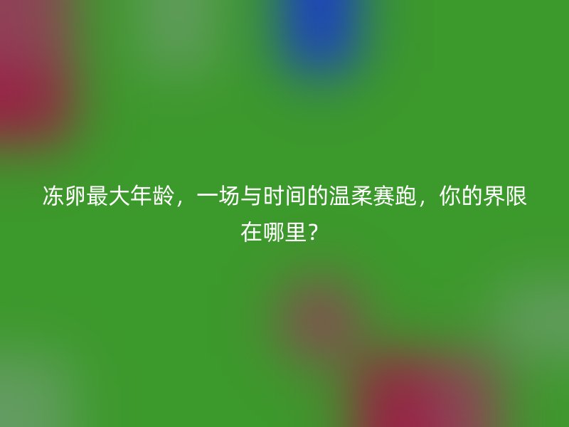 冻卵最大年龄，一场与时间的温柔赛跑，你的界限在哪里？