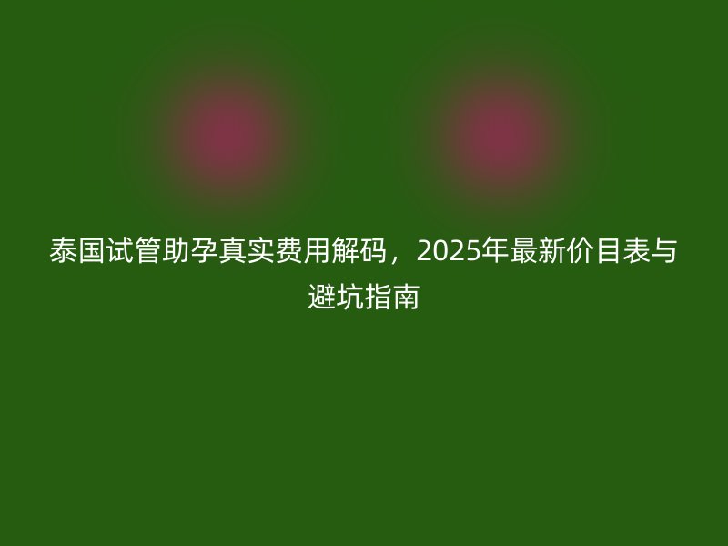 泰国试管助孕真实费用解码，2025年最新价目表与避坑指南