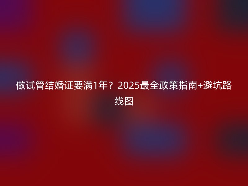 做试管结婚证要满1年？2025最全政策指南+避坑路线图