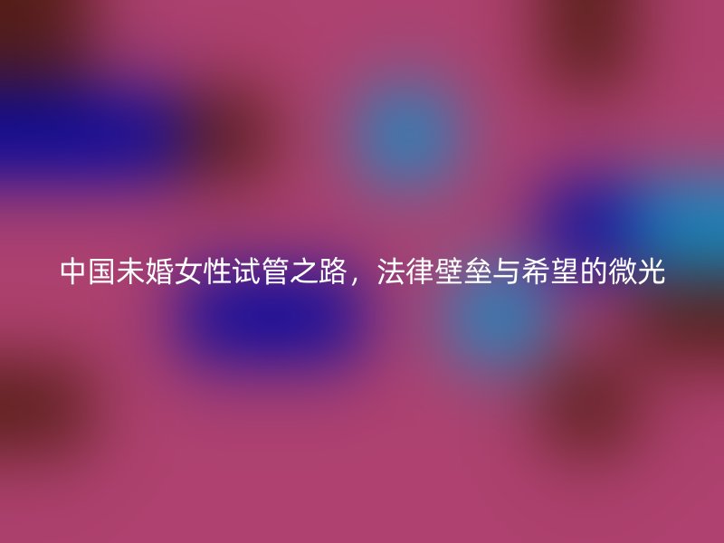 中国未婚女性试管之路，法律壁垒与希望的微光