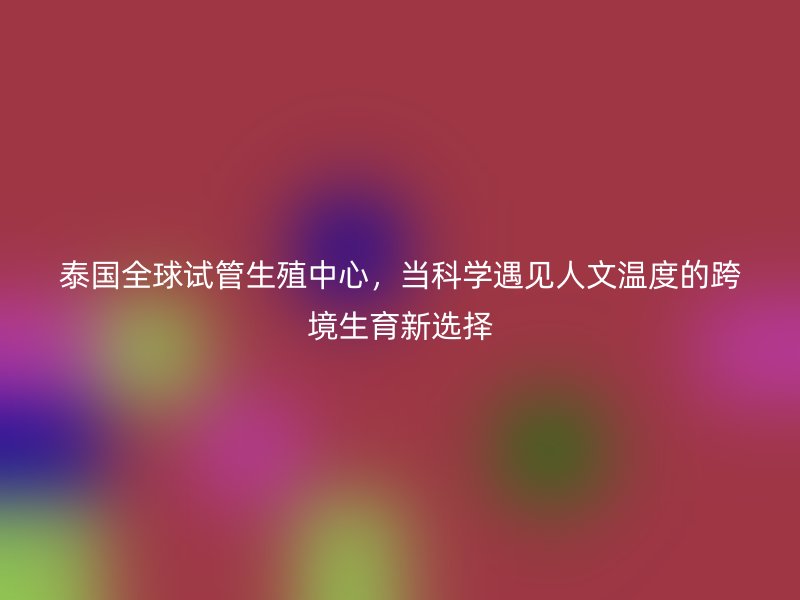 泰国全球试管生殖中心，当科学遇见人文温度的跨境生育新选择