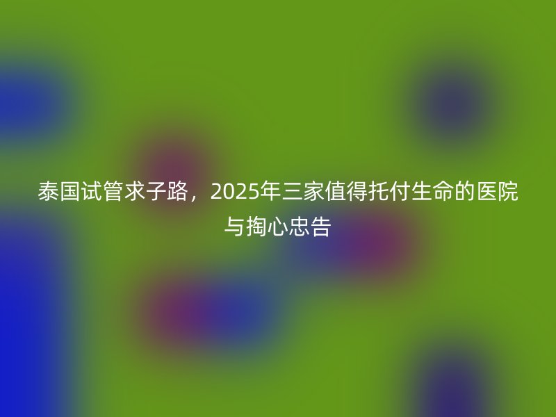 泰国试管求子路，2025年三家值得托付生命的医院与掏心忠告