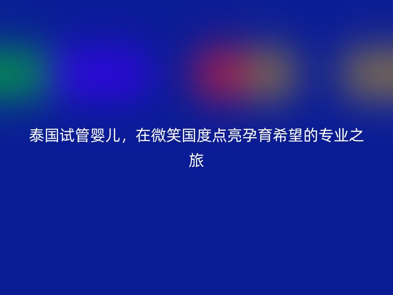 泰国试管婴儿，在微笑国度点亮孕育希望的专业之旅