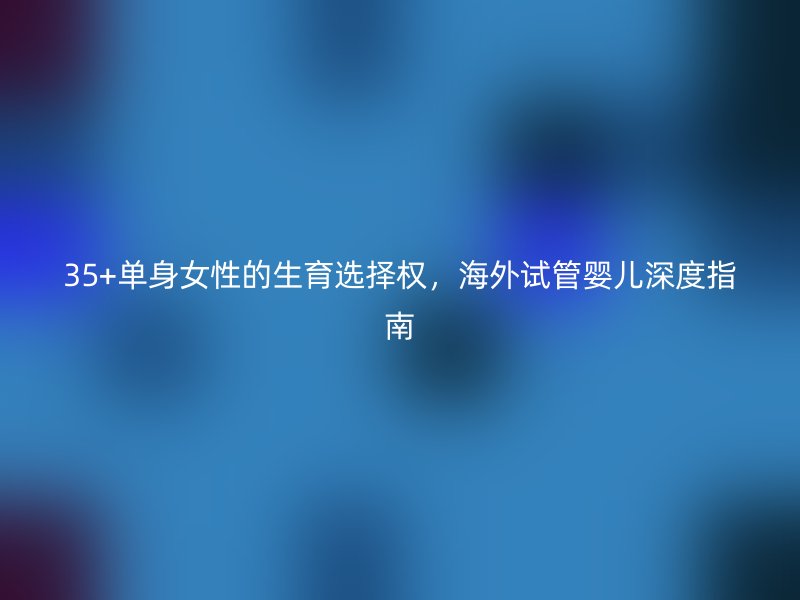 35+单身女性的生育选择权，海外试管婴儿深度指南