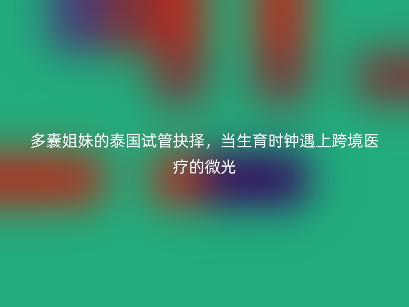 多囊姐妹的泰国试管抉择，当生育时钟遇上跨境医疗的微光