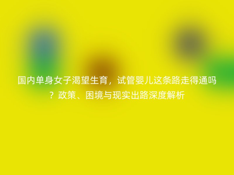 国内单身女子渴望生育，试管婴儿这条路走得通吗？政策、困境与现实出路深度解析