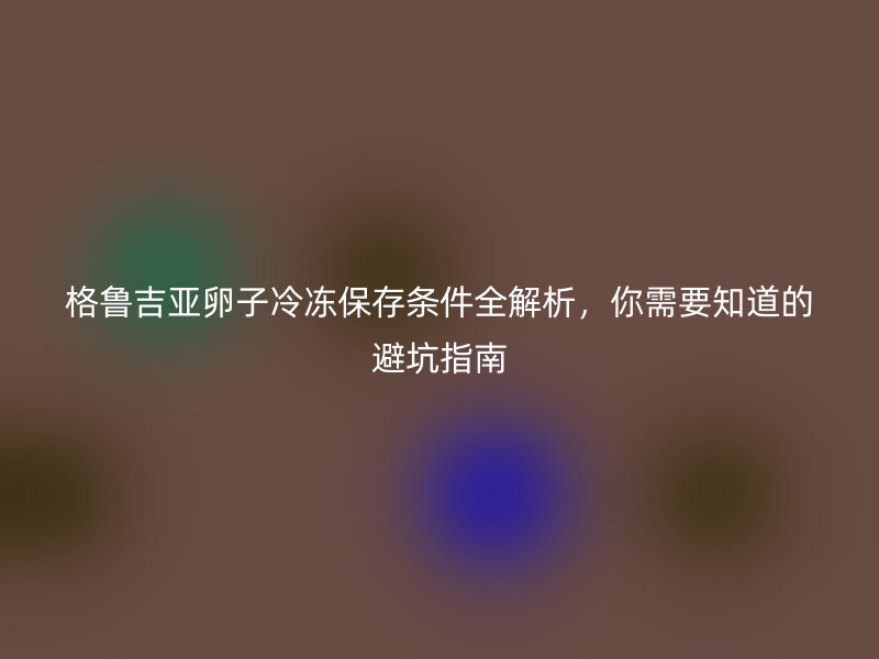 格鲁吉亚卵子冷冻保存条件全解析，你需要知道的避坑指南