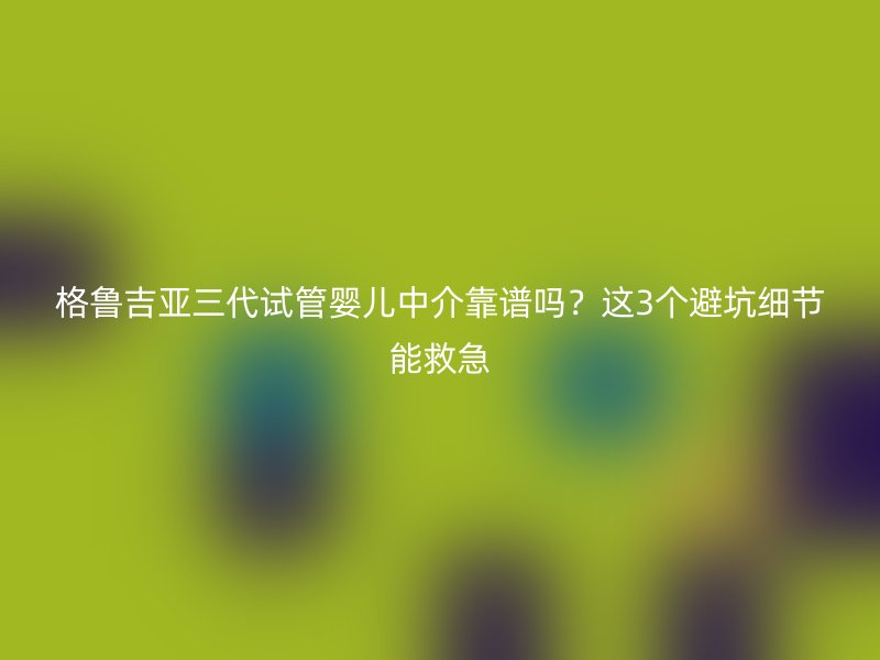 格鲁吉亚三代试管婴儿中介靠谱吗？这3个避坑细节能救急