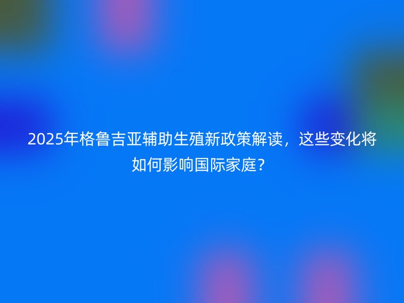 2025年格鲁吉亚辅助生殖新政策解读，这些变化将如何影响国际家庭？