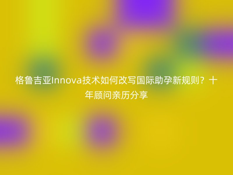 格鲁吉亚Innova技术如何改写国际助孕新规则？十年顾问亲历分享