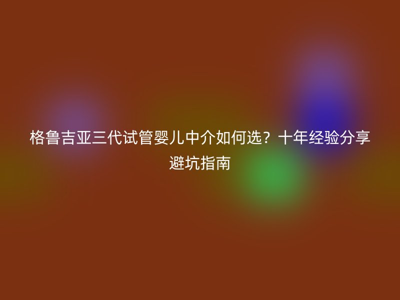 格鲁吉亚三代试管婴儿中介如何选？十年经验分享避坑指南