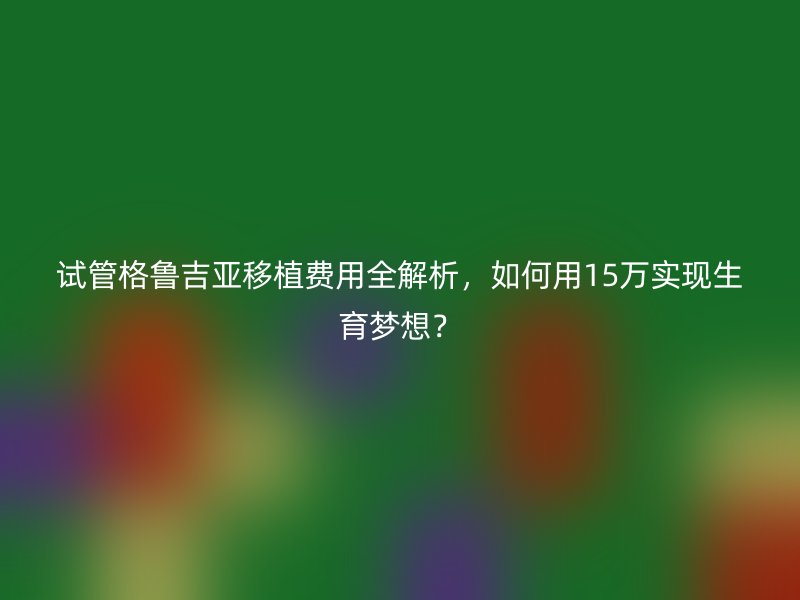 试管格鲁吉亚移植费用全解析，如何用15万实现生育梦想？