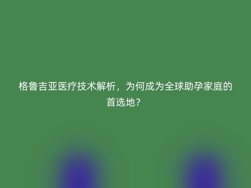格鲁吉亚医疗技术解析，为何成为全球助孕家庭的首选地？