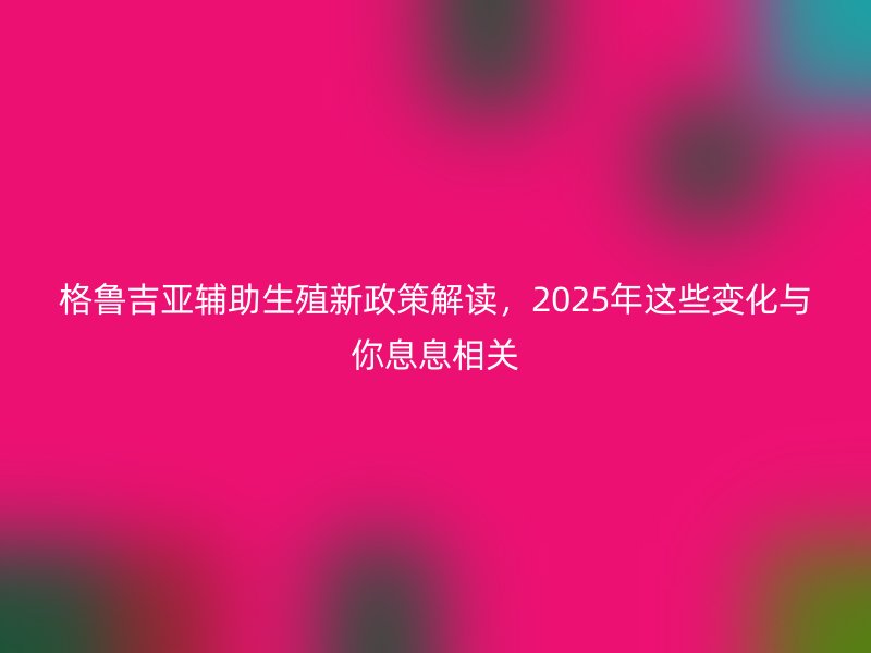 格鲁吉亚辅助生殖新政策解读，2025年这些变化与你息息相关