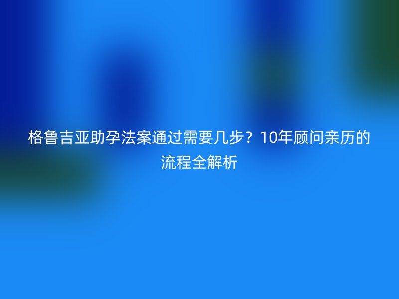格鲁吉亚助孕法案通过需要几步？10年顾问亲历的流程全解析