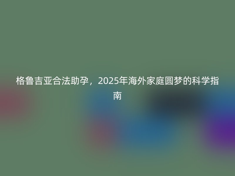 格鲁吉亚合法助孕，2025年海外家庭圆梦的科学指南