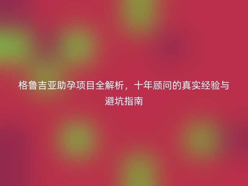 格鲁吉亚助孕项目全解析，十年顾问的真实经验与避坑指南