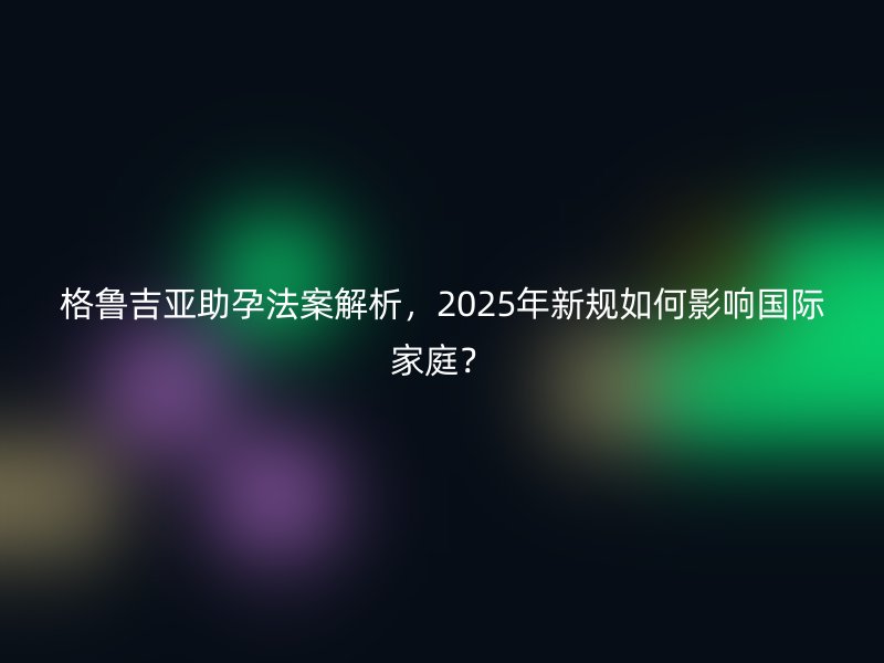 格鲁吉亚助孕法案解析，2025年新规如何影响国际家庭？