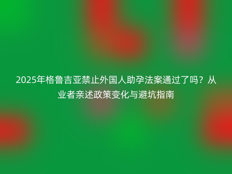 2025年格鲁吉亚禁止外国人助孕法案通过了吗？从业者亲述政策变化与避坑指南