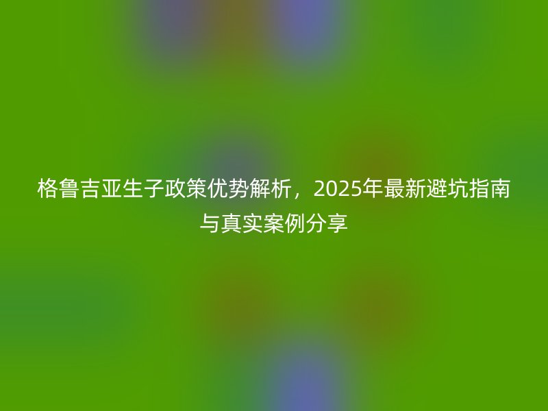 格鲁吉亚生子政策优势解析，2025年最新避坑指南与真实案例分享