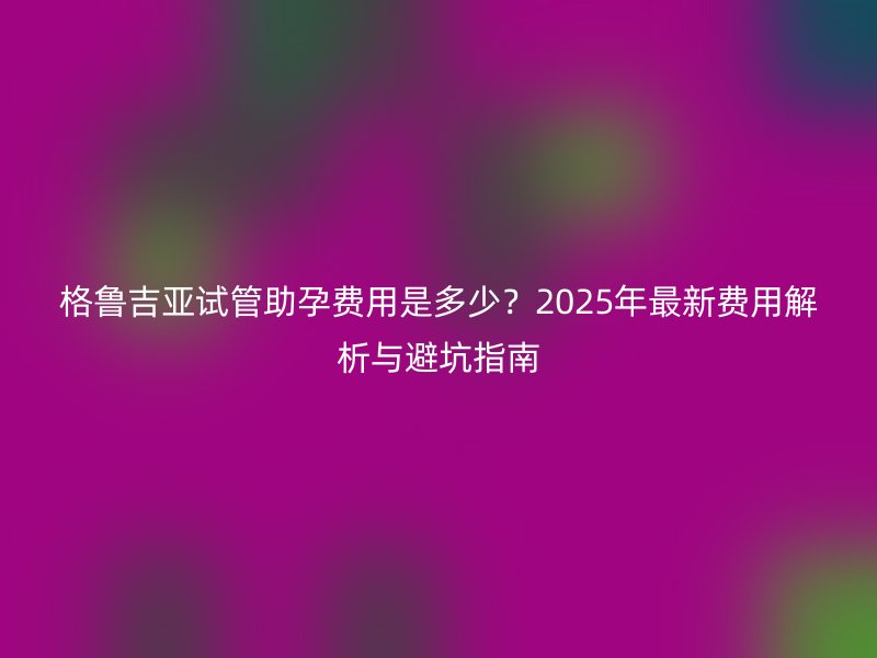 格鲁吉亚试管助孕费用是多少？2025年最新费用解析与避坑指南