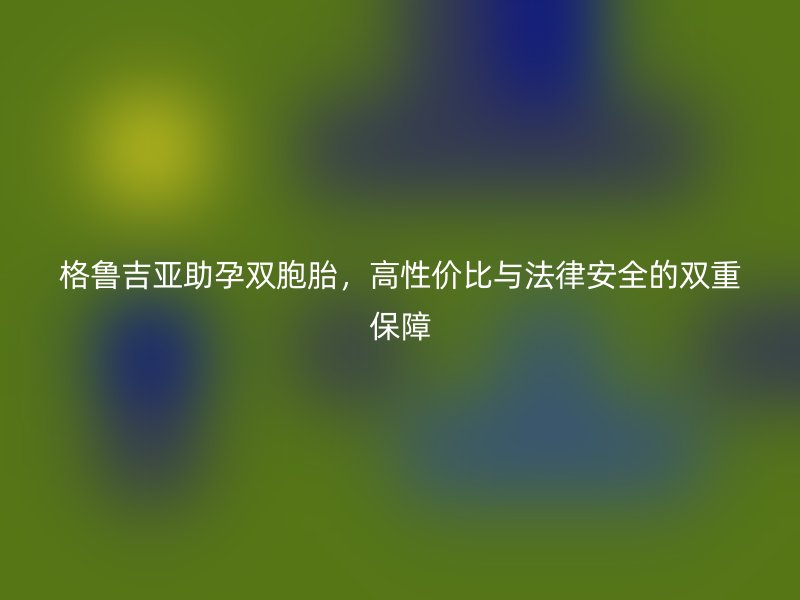 格鲁吉亚助孕双胞胎，高性价比与法律安全的双重保障