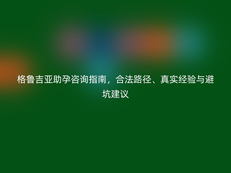 格鲁吉亚助孕咨询指南，合法路径、真实经验与避坑建议