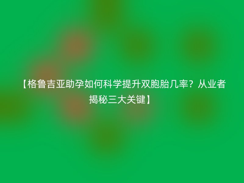 【格鲁吉亚助孕如何科学提升双胞胎几率？从业者揭秘三大关键】