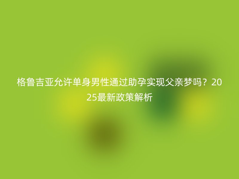 格鲁吉亚允许单身男性通过助孕实现父亲梦吗？2025最新政策解析